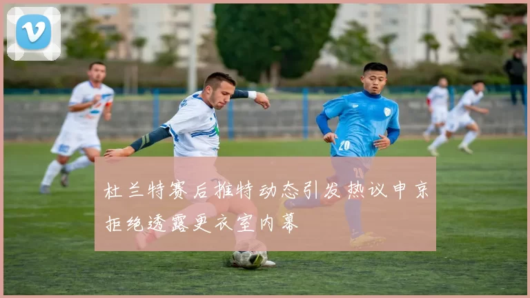 杜兰特赛后推特动态引发热议申京拒绝透露更衣室内幕