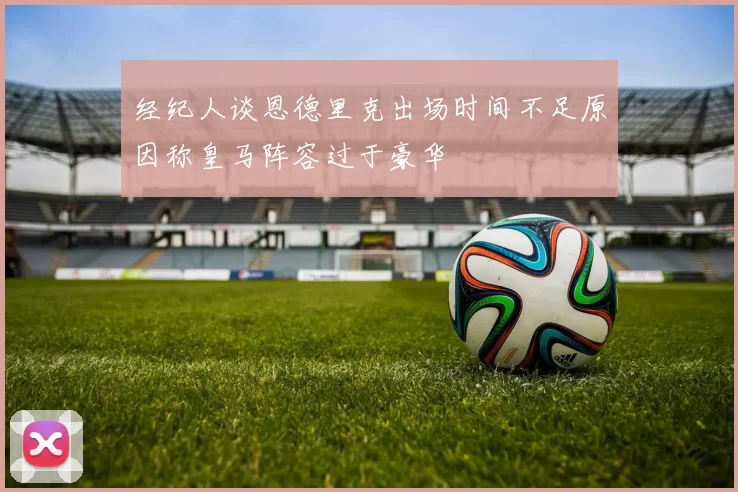经纪人谈恩德里克出场时间不足原因称皇马阵容过于豪华