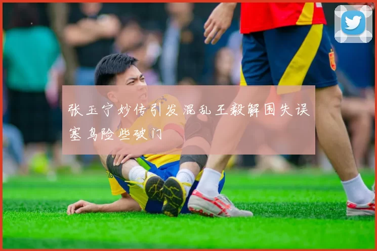 张玉宁妙传引发混乱王毅解围失误塞鸟险些破门