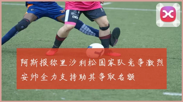 阿斯报称里沙利松国家队竞争激烈安帅全力支持助其争取名额