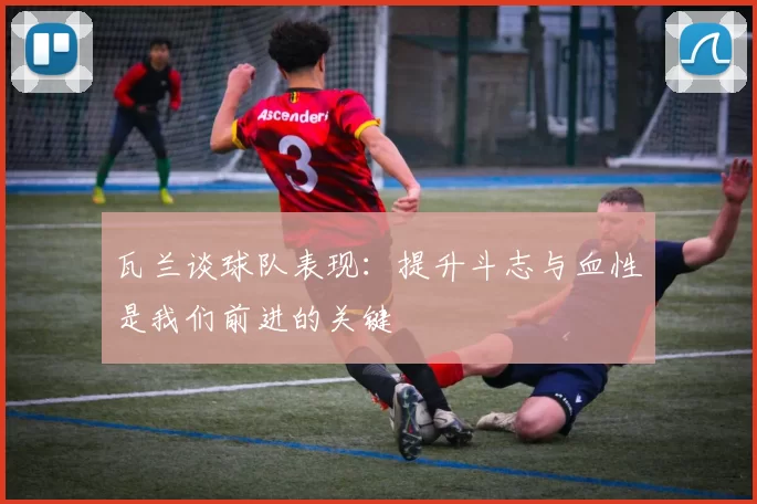 瓦兰谈球队表现：提升斗志与血性是我们前进的关键