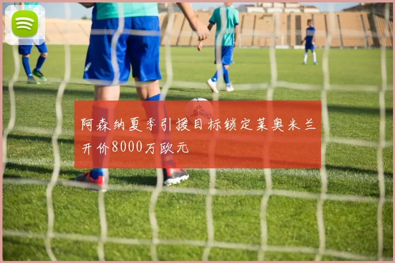 阿森纳夏季引援目标锁定莱奥米兰开价8000万欧元