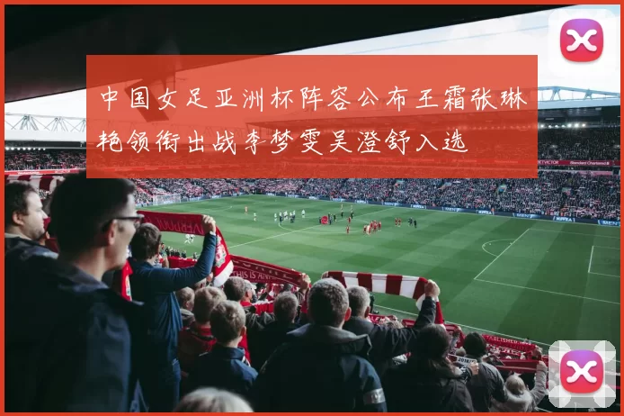 中国女足亚洲杯阵容公布王霜张琳艳领衔出战李梦雯吴澄舒入选