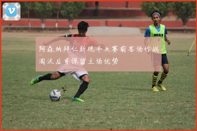 阿森纳拜仁新规半决赛前客场作战淘汰后可保留主场优势