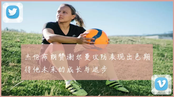 杰伦布朗赞谢尔曼攻防表现出色期待他未来的成长与进步