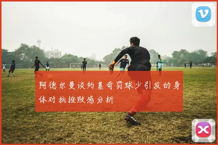 阿德尔曼谈约基奇罚球少引发的身体对抗挫败感分析