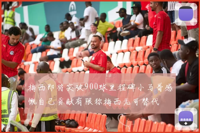 梅西即将突破900球里程碑小马哥感慨自己贡献有限称梅西无可替代