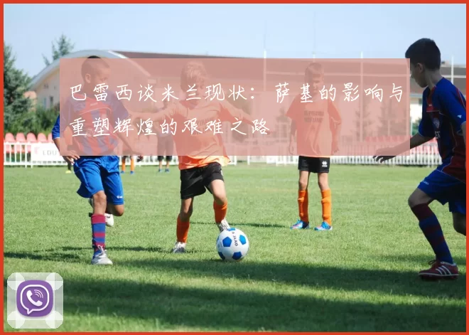 巴雷西谈米兰现状：萨基的影响与重塑辉煌的艰难之路
