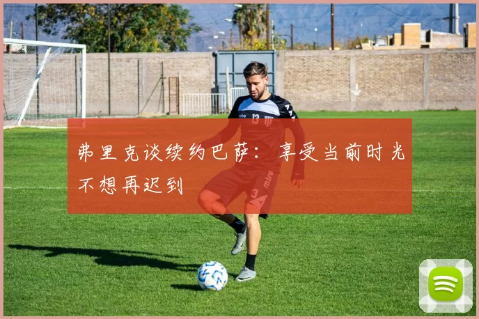 弗里克谈续约巴萨：享受当前时光不想再迟到