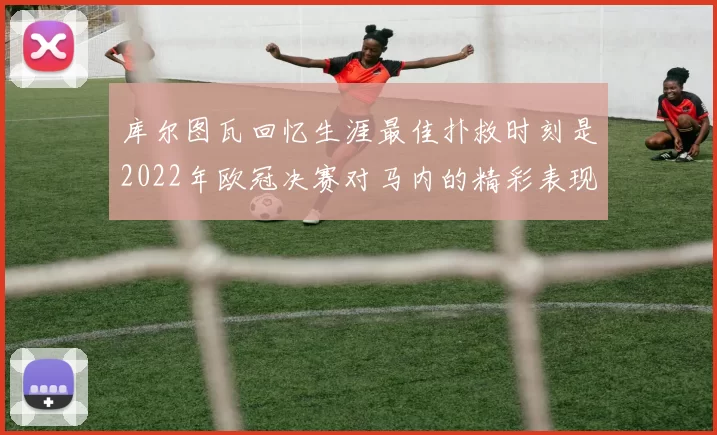 库尔图瓦回忆生涯最佳扑救时刻是2022年欧冠决赛对马内的精彩表现