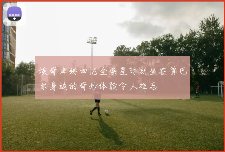 埃奇库姆回忆全明星时刻坐在贾巴尔身边的奇妙体验令人难忘