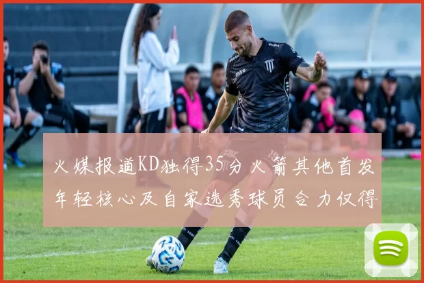 火媒报道KD独得35分火箭其他首发年轻核心及自家选秀球员合力仅得42分