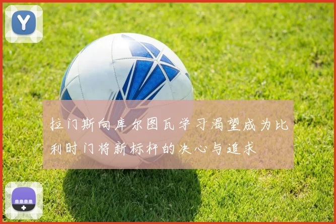 拉门斯向库尔图瓦学习渴望成为比利时门将新标杆的决心与追求