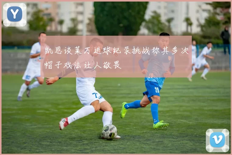 凯恩谈莱万进球纪录挑战称其多次帽子戏法让人敬畏